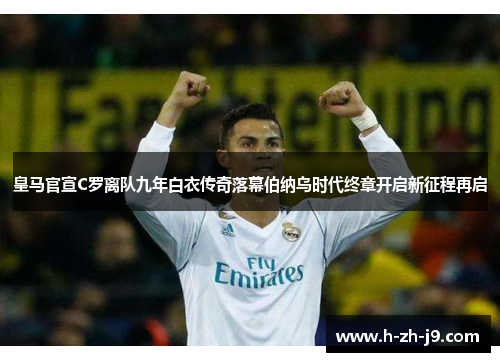 皇马官宣C罗离队九年白衣传奇落幕伯纳乌时代终章开启新征程再启