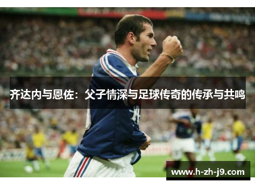 齐达内与恩佐：父子情深与足球传奇的传承与共鸣